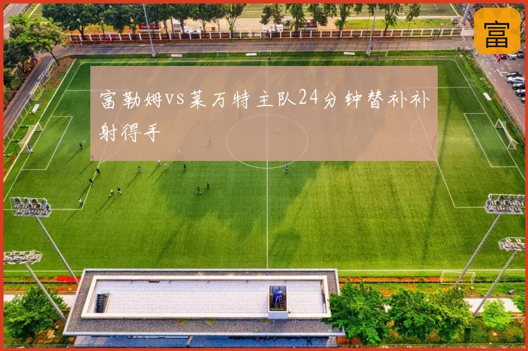 富勒姆vs莱万特主队24分钟替补补射得手