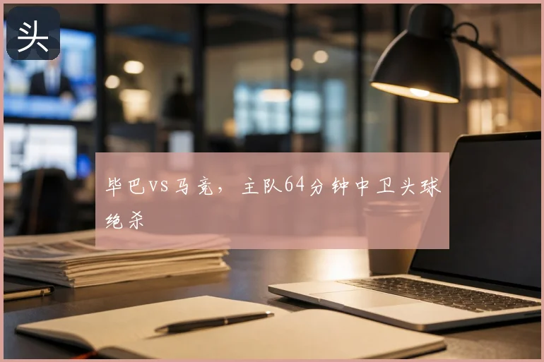 毕巴vs马竞，主队64分钟中卫头球绝杀